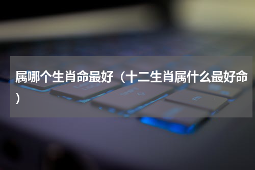 属哪个生肖命最好（十二生肖属什么最好命）