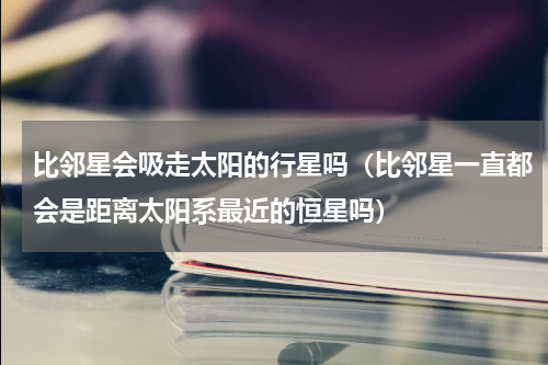 比邻星会吸走太阳的行星吗（比邻星一直都会是距离太阳系最近的恒星吗）