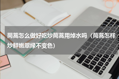 茼蒿怎么做好吃炒茼蒿用焯水吗（茼蒿怎样炒鲜嫩翠绿不变色）