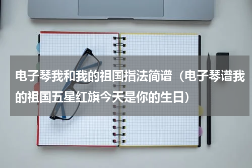 电子琴我和我的祖国指法简谱（电子琴谱我的祖国五星红旗今天是你的生日）