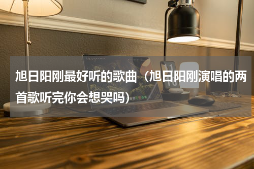 旭日阳刚最好听的歌曲（旭日阳刚演唱的两首歌听完你会想哭吗）