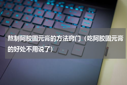 熬制阿胶固元膏的方法窍门（吃阿胶固元膏的好处不用说了）