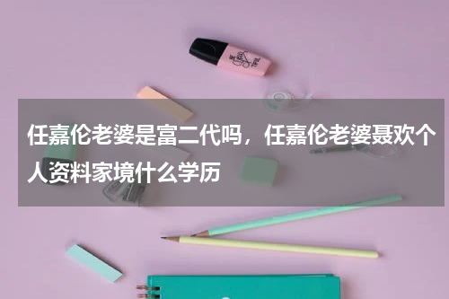 任嘉伦老婆是富二代吗，任嘉伦老婆聂欢个人资料家境什么学历