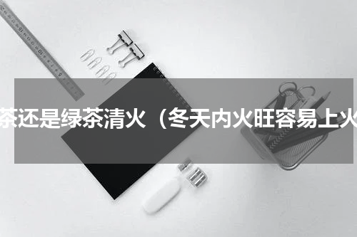 红茶还是绿茶清火（冬天内火旺容易上火）