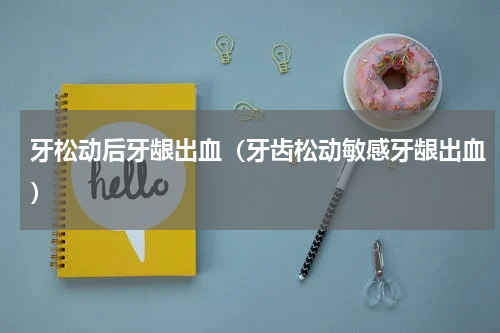 牙松动后牙龈出血（牙齿松动敏感牙龈出血）