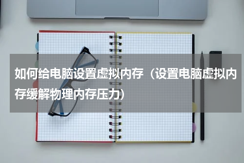如何给电脑设置虚拟内存（设置电脑虚拟内存缓解物理内存压力）