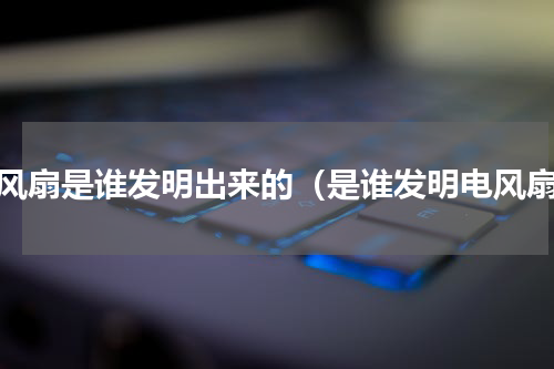 电风扇是谁发明出来的（是谁发明电风扇）