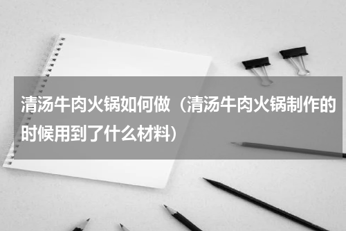清汤牛肉火锅如何做（清汤牛肉火锅制作的时候用到了什么材料）
