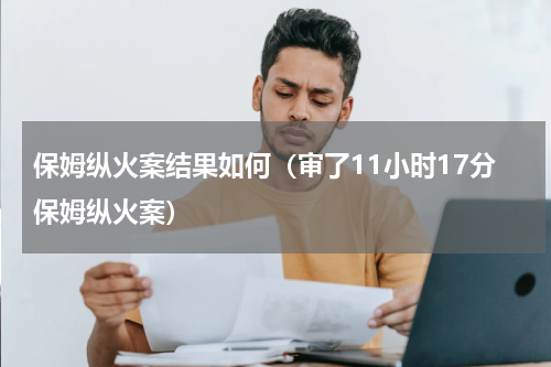 保姆纵火案结果如何（审了11小时17分保姆纵火案）