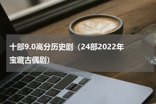 十部9.0高分历史剧（24部2022年宝藏古偶剧）