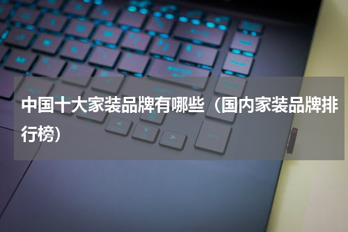 中国十大家装品牌有哪些（国内家装品牌排行榜）