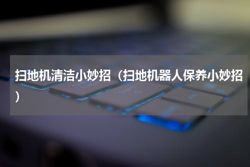 扫地机清洁小妙招（扫地机器人保养小妙招）