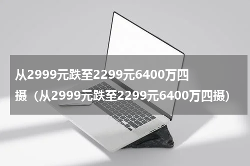 从2999元跌至2299元6400万四摄（从2999元跌至2299元6400万四摄）
