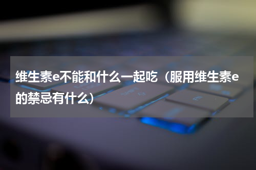 维生素e不能和什么一起吃（服用维生素e的禁忌有什么）