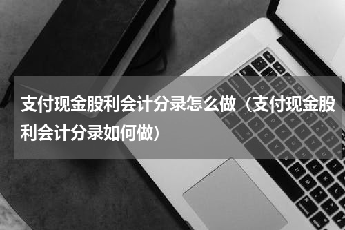 支付现金股利会计分录怎么做（支付现金股利会计分录如何做）