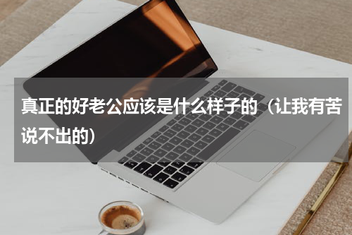真正的好老公应该是什么样子的（让我有苦说不出的）