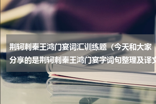 荆轲刺秦王鸿门宴词汇训练题（今天和大家分享的是荆轲刺秦王鸿门宴字词句整理及译文）