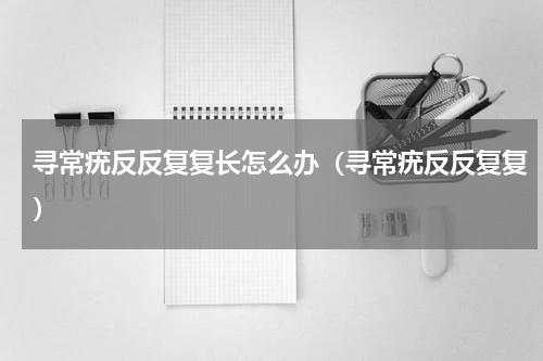 寻常疣反反复复长怎么办（寻常疣反反复复）