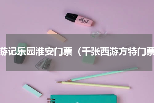 西游记乐园淮安门票（千张西游方特门票）