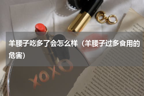 羊腰子吃多了会怎么样（羊腰子过多食用的危害）