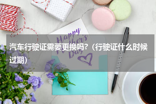 汽车行驶证需要更换吗?（行驶证什么时候过期）