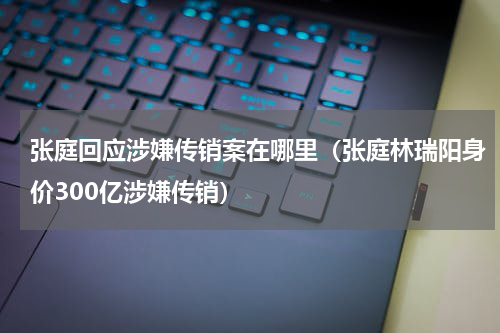 张庭回应涉嫌传销案在哪里（张庭林瑞阳身价300亿涉嫌传销）