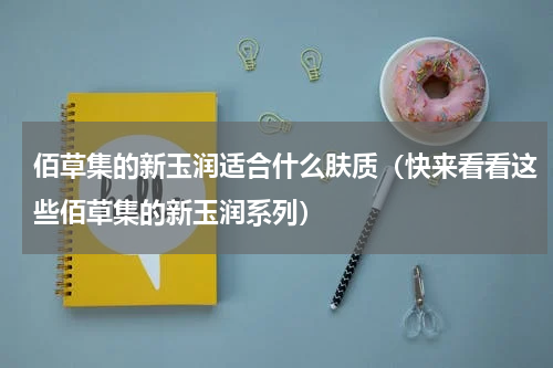 佰草集的新玉润适合什么肤质（快来看看这些佰草集的新玉润系列）