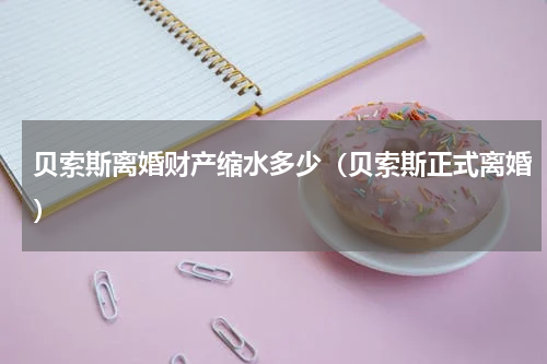 贝索斯离婚财产缩水多少（贝索斯正式离婚）