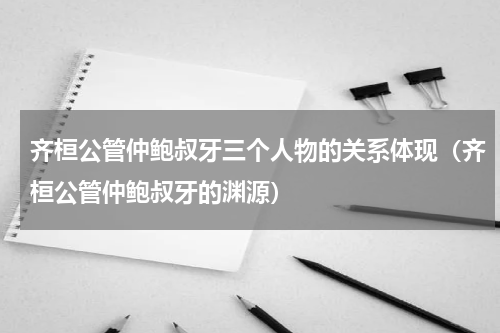 齐桓公管仲鲍叔牙三个人物的关系体现（齐桓公管仲鲍叔牙的渊源）