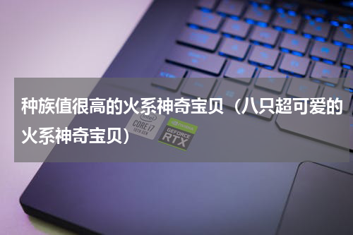种族值很高的火系神奇宝贝（八只超可爱的火系神奇宝贝）