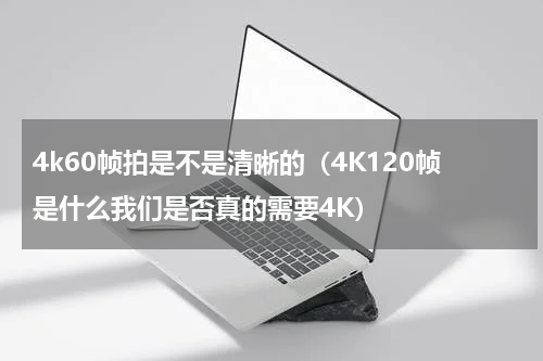 4k60帧拍是不是清晰的（4K120帧是什么我们是否真的需要4K）