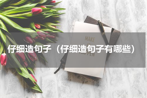 仔细造句子（仔细造句子有哪些）
