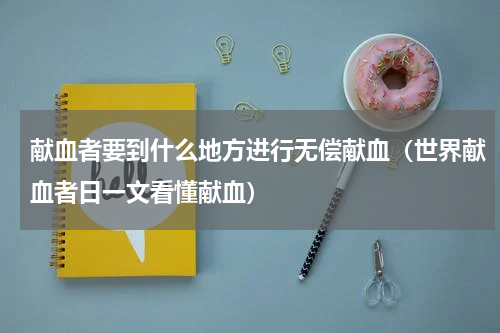 献血者要到什么地方进行无偿献血（世界献血者日一文看懂献血）