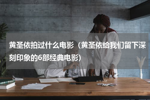 黄圣依拍过什么电影（黄圣依给我们留下深刻印象的6部经典电影）