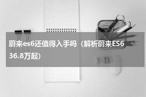 蔚来es6还值得入手吗（解析蔚来ES636.8万起）