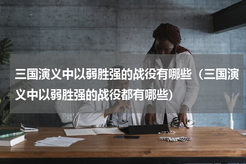 三国演义中以弱胜强的战役有哪些（三国演义中以弱胜强的战役都有哪些）