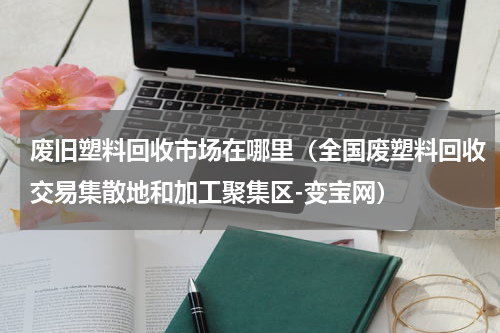 废旧塑料回收市场在哪里（全国废塑料回收交易集散地和加工聚集区-变宝网）
