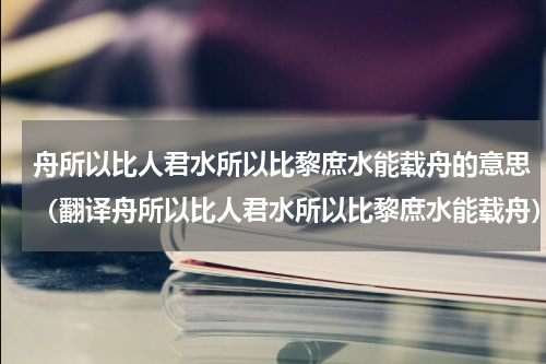 舟所以比人君水所以比黎庶水能载舟的意思（翻译舟所以比人君水所以比黎庶水能载舟）