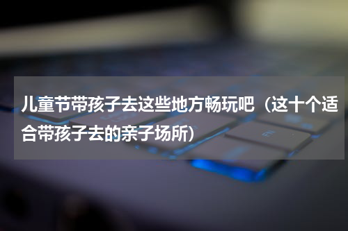 儿童节带孩子去这些地方畅玩吧（这十个适合带孩子去的亲子场所）