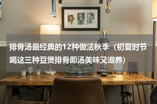 排骨汤最经典的12种做法秋季（初夏时节喝这三种豆煲排骨即汤美味又滋养）
