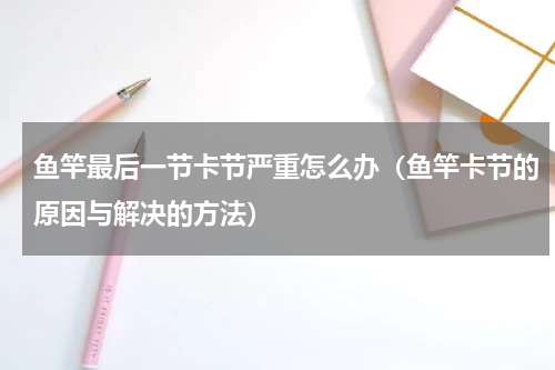 鱼竿最后一节卡节严重怎么办（鱼竿卡节的原因与解决的方法）