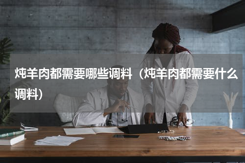 炖羊肉都需要哪些调料（炖羊肉都需要什么调料）