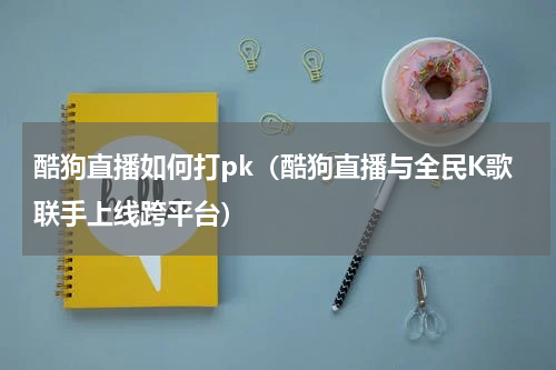 酷狗直播如何打pk（酷狗直播与全民K歌联手上线跨平台）