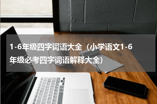 1-6年级四字词语大全（小学语文1-6年级必考四字词语解释大全）