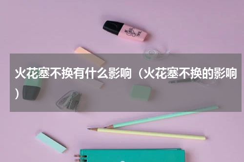 火花塞不换有什么影响（火花塞不换的影响）