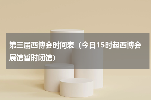 第三届西博会时间表（今日15时起西博会展馆暂时闭馆）