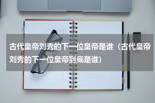 古代皇帝刘秀的下一位皇帝是谁（古代皇帝刘秀的下一位皇帝到底是谁）