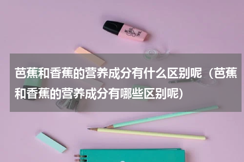 芭蕉和香蕉的营养成分有什么区别呢（芭蕉和香蕉的营养成分有哪些区别呢）
