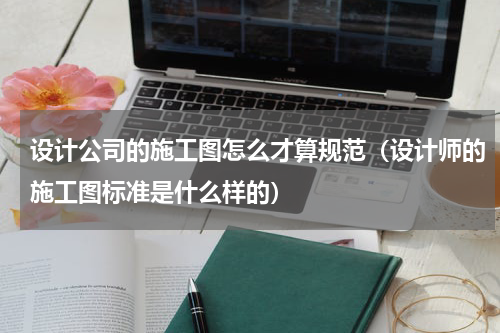 设计公司的施工图怎么才算规范（设计师的施工图标准是什么样的）
