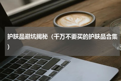 护肤品避坑揭秘（千万不要买的护肤品合集）